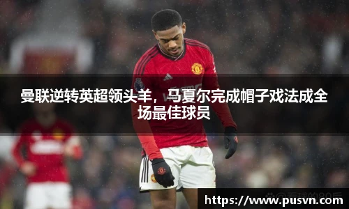 曼联逆转英超领头羊，马夏尔完成帽子戏法成全场最佳球员